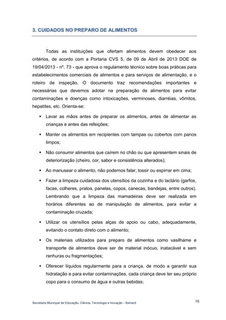 Secretaria Municipal de Educação, Ciência, Tecnologia e Inovação - Semecti 
16 
3.. CUIIDADOS NO PREPARO DE ALIIMENTOS 
Todas as instituições que ofertam alimentos devem obedecer aos critérios, de acordo com a Portaria CVS 5, de 09 de Abril de 2013 DOE de 19/04/2013 - nº. 73 - que aprova o regulamento técnico sobre boas práticas para estabelecimentos comerciais de alimentos e para serviços de alimentação, e o roteiro de inspeção. O documento traz recomendações importantes e necessárias que devemos adotar na preparação de alimentos para evitar contaminações e doenças como intoxicações, verminoses, diarréias, vômitos, hepatites, etc. Orienta-se: 
 Lavar as mãos antes de preparar os alimentos, antes de alimentar as crianças e antes das refeições; 
 Manter os alimentos em recipientes com tampas ou cobertos com panos limpos; 
 Não consumir alimentos que caírem no chão ou que apresentem sinais de deteriorização (cheiro, cor, sabor e consistência alterados); 
 Ao manusear o alimento, não podemos falar, tossir ou espirrar em cima; 
 Fazer a limpeza cuidadosa dos utensílios da cozinha e do lactário (garfos, facas, colheres, pratos, panelas, copos, canecas, bandejas, entre outros). Lembrando que a limpeza das mamadeiras deve ser realizada em horários diferentes ao de manipulação de alimentos, para evitar a contaminação cruzada; 
 Utilizar os utensílios pelas alças de apoio ou cabo, adequadamente, evitando o contato direto com o alimento; 
 Os materiais utilizados para preparo de alimentos como vasilhame e transporte de alimentos deve ser de material inócuo, inatacável e sem ranhuras ou fragmentações; 
 Oferecer líquidos regularmente para a criança, de modo a garantir sua hidratação e para evitar contaminações, cada criança deve ter seu próprio copo para o consumo de água e outras bebidas;  