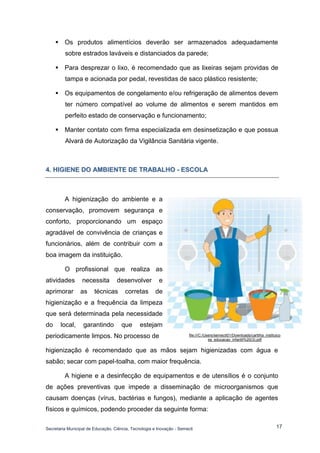 Secretaria Municipal de Educação, Ciência, Tecnologia e Inovação - Semecti 
17 
 Os produtos alimentícios deverão ser armazenados adequadamente sobre estrados laváveis e distanciados da parede; 
 Para desprezar o lixo, é recomendado que as lixeiras sejam providas de tampa e acionada por pedal, revestidas de saco plástico resistente; 
 Os equipamentos de congelamento e/ou refrigeração de alimentos devem ter número compatível ao volume de alimentos e serem mantidos em perfeito estado de conservação e funcionamento; 
 Manter contato com firma especializada em desinsetização e que possua Alvará de Autorização da Vigilância Sanitária vigente. 
4.. HIIGIIENE DO AMBIIENTE DE TRABALHO - ESCOLA 
A higienização do ambiente e a conservação, promovem segurança e conforto, proporcionando um espaço agradável de convivência de crianças e funcionários, além de contribuir com a boa imagem da instituição. 
O profissional que realiza as atividades necessita desenvolver e aprimorar as técnicas corretas de higienização e a frequência da limpeza que será determinada pela necessidade do local, garantindo que estejam periodicamente limpos. No processo de 
higienização é recomendado que as mãos sejam higienizadas com água e sabão; secar com papel-toalha, com maior frequência. 
A higiene e a desinfecção de equipamentos e de utensílios é o conjunto de ações preventivas que impede a disseminação de microorganismos que causam doenças (vírus, bactérias e fungos), mediante a aplicação de agentes físicos e químicos, podendo proceder da seguinte forma: 
file:///C:/Users/semecti01/Downloads/cartilha_instituicoes_educacao_infantil%20(3).pdf 
 