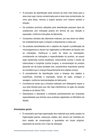 Secretaria Municipal de Educação, Ciência, Tecnologia e Inovação - Semecti 
18 
 O processo de desinfecção parte sempre da área mais limpa para a área mais suja; menos contaminada para a área mais contaminada, de cima para baixo, remove a sujeira sempre num mesmo sentido e direção; 
 Os produtos químicos utilizados para desinfecção possuem tipos de substancias com indicação própria em termos de uso, diluição e exposição, conforme instruções do fabricante; 
 Compostos clorados são altamente instáveis, por isso deve–se utilizá- los imediatamente após o preparo e desprezá-los a cada uso; 
 Os produtos desinfetantes tem o objetivo de impedir a proliferação de microorganismos e devem ser registrados no Ministério da Saúde com as indicações. Verifica-se a partir do rótulo as orientações, considerando as indicações e especificidades do produto, se possui ação bactericida (contra bactérias), tuberculicida (contra o bacilo da tuberculose) e fungicida (contra fungos); a concentração do produto devendo ser de baixa toxidade oral, característica importante quando se considera que a criança frequentemente leva objetos à boca; 
 O procedimento de desinfecção inclui a limpeza dos objetos e superfícies, emersão e exposição, tempo de ação, enxague e secagem, conforme recomendações do fabricante; 
 Considera-se ainda que a limpeza realizada com detergente requer a sua total retirada para que não haja interferência na ação da solução clorada ou do álcool 70%; 
 Desinsetizar e desratizar o ambiente periodicamente por empresas especializadas que tenham seus produtos registrados no Ministério da Saúde. 
Orientações gerais: 
 É necessário que haja organização dos materiais que serão usados na higienização (panos, vassouras, baldes, etc), devem ser mantidos em bom estado de conservação e guardados em locais próprios, separados de acordo com o tipo de utilização;  