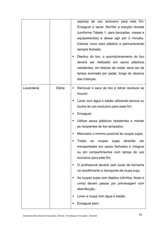Secretaria Municipal de Educação, Ciência, Tecnologia e Inovação - Semecti 
24 
esponja de uso exclusivo para este fim. Enxaguar e secar. Borrifar a solução clorada (conforme Tabela 1, para bancadas, mesas e equipamentos) e deixar agir por 2 minutos. Colocar novo saco plástico e permanecendo sempre fechado; 
 Destino do lixo: o acondicionamento do lixo deverá ser realizado em sacos plásticos resistentes, em lixeiras de metal; deve ser de tampa acionada por pedal, longe do alcance das crianças. 
Lavanderia 
Diária 
 Remover o saco de lixo e retirar resíduos se houver; 
 Lavar com água e sabão utilizando escova ou bucha de uso exclusivo para esse fim; 
 Enxaguar; 
 Utilizar sacos plásticos resistentes e manter os recipientes de lixo tampados; 
 Manusear o mínimo possível às roupas sujas; 
 Todas as roupas sujas deverão ser transportadas em sacos fechados e íntegros ou em compartimentos com tampa de uso exclusivo para este fim; 
 O profissional deverá usar luvas de borracha no recolhimento e transporte da roupa suja; 
 As roupas sujas com dejetos (vômitos, fezes e urina) devem passar por pré-lavagem com desinfecção; 
 Lavar a roupa com água e sabão; 
 Enxaguar bem;  