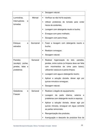 Secretaria Municipal de Educação, Ciência, Tecnologia e Inovação - Semecti 
26 
 Secagem natural. 
Luminárias, Interruptores e tomadas 
Mensal 
 Verificar se não há fio exposto; 
 Utilizar protetores de tomada para evitar riscos de acidentes; 
 Lavagem com detergente neutro e bucha; 
 Enxague com pano molhado; 
 Secagem com pano limpo. 
Estoque e estrados 
Quinzenal 
 Fazer a lavagem com detergente neutro e bucha; 
 Realizar o enxague; 
 Secagem natural. 
Paredes (azulejo), portas, janelas, telas e prateleiras 
Semanal 
 Realizar higienização do teto, paredes, janelas, entre outros (a limpeza deve ser feita com movimentos de cima para baixo), utilizando vassoura e panos limpos; 
 Lavagem com agua e detergente neutro; 
 Aplicar a solução clorada, deixar agir por quinze minutos e enxaguar; 
 Secagem natural. 
Geladeiras e Freezer 
Semanal 
 Realizar o degelo do equipamento; 
 Lavagem da parte interna, externa e prateleiras com detergente neutro e esponja; 
 Aplicar a solução clorada, deixar agir por quinze minutos, enxaguar em água corrente as partes removíveis; 
 Reorganização dos produtos; 
 Averiguação e descarte de produtos fora da  