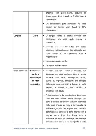 Secretaria Municipal de Educação, Ciência, Tecnologia e Inovação - Semecti 
30 
orgânica com papel-toalha, seguido de limpeza com água e sabão e, finalizar com a desinfecção; 
 Os colchonetes para atividades no chão devem ser limpos com álcool a 70% diariamente. 
Lençóis 
Diária 
 O lençol, fronha e toalha deverão ser destinados um para cada criança e nomeados; 
 Deverão ser acondicionados em sacos plásticos individualmente. Sua utilização por outra criança só será permitida após a higienização; 
 Lavar com água e sabão; 
 Enxaguar e deixar secar. 
Vaso sanitário 
Duas vezes ao dia e sempre que se fizer necessário 
 Sempre que for ocorrer a limpeza, dar descarga no vaso sanitário com a tampa fechada. Usar sabão (detergente) neutro, bucha ou esponja, embebida em solução detergente para esfregar a tampa, a parte externa, o assento do vaso sanitário e enxaguar com água; 
 A limpeza interna do vaso também deverá ser realizada com sabão neutro, esfregando-o com a escova para vaso sanitário, iniciando pela borda interna do vaso e terminando na saída de água; dar descarga no vaso sanitário continuando a esfregar a parte interna com a escova até a água ficar limpa; lavar a alavanca ou botão de descarga com esponja embebida em solução de detergente e após  