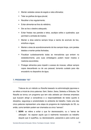 Secretaria Municipal de Educação, Ciência, Tecnologia e Inovação - Semecti 
33 
 Manter vedadas caixas de esgoto e ralos sifonados; 
 Telar as grelhas de água pluvial; 
 Recolher o lixo regularmente; 
 Evitar alimentar-se fora do refeitório; 
 Dar ao lixo o destino adequado; 
 Evitar frestas nas paredes e tetos, azulejos soltos e quebrados, que permitam a entrada de insetos; 
 Manter a área externa sempre limpa e isenta de acúmulo de lixo, entulhos e água; 
 Manter a área de acondicionamento do lixo sempre limpa, com janelas teladas e manter portas fechadas; 
 Fiscalizar cuidadosamente todas as mercadorias que entram no estabelecimento, pois suas embalagens podem trazer insetos e roedores escondidos; 
 Proteger alimentos para impedir o acesso de moscas; utilizar sempre copos descartáveis ou de uso pessoal, tomando cuidado para não encostá-lo no dispositivo de água. 
7.. PROGRAMA ““5S”” 
Trata-se de um método ou filosofia baseado na administração japonesa e se refere a inicial de cinco palavras: Seiri, Seiton, Seiso, Seiketsu e Shitsuke. Tal filosofia se tornou um programa que tem sido adotado por diversas empresas que buscam atingir a consciência e a responsabilidade de todos quanto à disciplina, segurança e produtividade no ambiente de trabalho. Cada uma das cinco palavras representam uma etapa do programa de implantação do 5S, ou então, como também podem ser chamados os cinco “sensos”: 1. SEIRI: se refere a evitar o que for desnecessário, ou o “senso de utilização”. Ao separar aquilo que é realmente necessário ao trabalho daquilo que é supérfluo, ou desnecessário, passando-o para outros que  