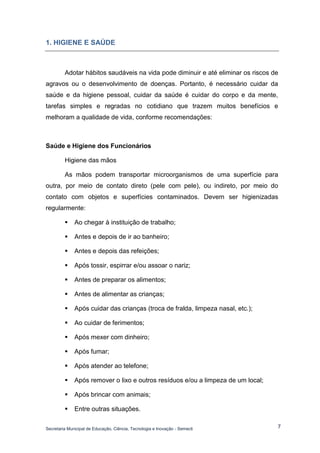 Secretaria Municipal de Educação, Ciência, Tecnologia e Inovação - Semecti 
7 
1. HIGIENE E SAÚDE 
Adotar hábitos saudáveis na vida pode diminuir e até eliminar os riscos de agravos ou o desenvolvimento de doenças. Portanto, é necessário cuidar da saúde e da higiene pessoal, cuidar da saúde é cuidar do corpo e da mente, tarefas simples e regradas no cotidiano que trazem muitos benefícios e melhoram a qualidade de vida, conforme recomendações: 
Saúde e Higiene dos Funcionários 
Higiene das mãos 
As mãos podem transportar microorganismos de uma superfície para outra, por meio de contato direto (pele com pele), ou indireto, por meio do contato com objetos e superfícies contaminados. Devem ser higienizadas regularmente: 
 Ao chegar à instituição de trabalho; 
 Antes e depois de ir ao banheiro; 
 Antes e depois das refeições; 
 Após tossir, espirrar e/ou assoar o nariz; 
 Antes de preparar os alimentos; 
 Antes de alimentar as crianças; 
 Após cuidar das crianças (troca de fralda, limpeza nasal, etc.); 
 Ao cuidar de ferimentos; 
 Após mexer com dinheiro; 
 Após fumar; 
 Após atender ao telefone; 
 Após remover o lixo e outros resíduos e/ou a limpeza de um local; 
 Após brincar com animais; 
 Entre outras situações.  