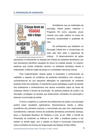 Secretaria Municipal de Educação, Ciência, Tecnologia e Inovação - Semecti 
35 
8.. PREVENÇÃO DE ACIIDENTES 
Acreditamos que as instituições de educação infantil podem implantar o Programa 5S como proposta anual, visando uma ação coletiva na busca de harmonia, produtividade e qualidade de vida. 
Os profissionais que trabalham na Educação Infantil tem o compromisso de zelar pelo bem estar e segurança da criança. O desenvolvimento de ações educativas é fundamental na redução dos índices de acidentes domésticos, por isso precisamos identificar situações de riscos na unidade escolar, no entanto, sabemos que muitos acidentes ocorrem no ambiente doméstico devido à imaturidade, a falta de noção de perigo e a curiosidade natural da criança. 
Para implementação, dessas ações, é necessário o conhecimento da realidade a respeito da incidência de acidentes domésticos com crianças e conscientizar-se de que pequenas alterações na organização do ambiente poderão evitar tais acidentes. É importante buscar estratégias a partir da opinião dos professores e conhecimentos dos alunos envolvidos sobre os riscos de acidentes infantis e formas de prevenção. As políticas públicas de saúde e de educação, privilegiam as escolas que desenvolvem atividades de prevenção e doenças na promoção da saúde. 
O tema é sugestivo e a parceria de profissionais da saúde e da educação poderá trazer resultados significativos. Recomenda-se manter a calma; providência dos primeiros socorros e comunicado aos pais e/ou responsáveis. Considerando o elevado número de acidentes domésticos envolvendo crianças, levou a Sociedade Brasileira de Pediatria a criar, já em 1966, o Comitê de Prevenção de Acidentes na Infância e, em 1990, o problema passou a ser tratado no âmbito legal, com a adesão do Brasil à Convenção Internacional sobre os Direitos da Criança da Organização das Nações Unidas (ONU). 
http://blogpediatriaparatodos.blogspot.com.br/2011/11  
