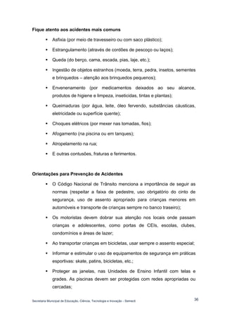 Secretaria Municipal de Educação, Ciência, Tecnologia e Inovação - Semecti 
36 
Fique atento aos acidentes mais comuns 
 Asfixia (por meio de travesseiro ou com saco plástico); 
 Estrangulamento (através de cordões de pescoço ou laços); 
 Queda (do berço, cama, escada, pias, laje, etc.); 
 Ingestão de objetos estranhos (moeda, terra, pedra, insetos, sementes e brinquedos – atenção aos brinquedos pequenos); 
 Envenenamento (por medicamentos deixados ao seu alcance, produtos de higiene e limpeza, inseticidas, tintas e plantas); 
 Queimaduras (por água, leite, óleo fervendo, substâncias cáusticas, eletricidade ou superfície quente); 
 Choques elétricos (por mexer nas tomadas, fios); 
 Afogamento (na piscina ou em tanques); 
 Atropelamento na rua; 
 E outras contusões, fraturas e ferimentos. 
Orientações para Prevenção de Acidentes 
 O Código Nacional de Trânsito menciona a importância de seguir as normas (respeitar a faixa de pedestre, uso obrigatório do cinto de segurança, uso de assento apropriado para crianças menores em automóveis e transporte de crianças sempre no banco traseiro); 
 Os motoristas devem dobrar sua atenção nos locais onde passam crianças e adolescentes, como portas de CEIs, escolas, clubes, condomínios e áreas de lazer; 
 Ao transportar crianças em bicicletas, usar sempre o assento especial; 
 Informar e estimular o uso de equipamentos de segurança em práticas esportivas: skate, patins, bicicletas, etc.; 
 Proteger as janelas, nas Unidades de Ensino Infantil com telas e grades. As piscinas devem ser protegidas com redes apropriadas ou cercadas;  