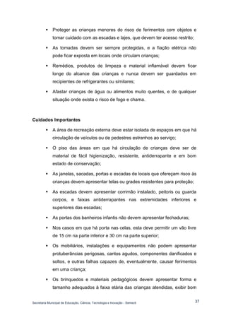 Secretaria Municipal de Educação, Ciência, Tecnologia e Inovação - Semecti 
37 
 Proteger as crianças menores do risco de ferimentos com objetos e tomar cuidado com as escadas e lajes, que devem ter acesso restrito; 
 As tomadas devem ser sempre protegidas, e a fiação elétrica não pode ficar exposta em locais onde circulam crianças; 
 Remédios, produtos de limpeza e material inflamável devem ficar longe do alcance das crianças e nunca devem ser guardados em recipientes de refrigerantes ou similares; 
 Afastar crianças de água ou alimentos muito quentes, e de qualquer situação onde exista o risco de fogo e chama. 
Cuidados Importantes 
 A área de recreação externa deve estar isolada de espaços em que há circulação de veículos ou de pedestres estranhos ao serviço; 
 O piso das áreas em que há circulação de crianças deve ser de material de fácil higienização, resistente, antiderrapante e em bom estado de conservação; 
 As janelas, sacadas, portas e escadas de locais que ofereçam risco às crianças devem apresentar telas ou grades resistentes para proteção; 
 As escadas devem apresentar corrimão instalado, peitoris ou guarda corpos, e faixas antiderrapantes nas extremidades inferiores e superiores das escadas; 
 As portas dos banheiros infantis não devem apresentar fechaduras; 
 Nos casos em que há porta nas celas, esta deve permitir um vão livre de 15 cm na parte inferior e 30 cm na parte superior; 
 Os mobiliários, instalações e equipamentos não podem apresentar protuberâncias perigosas, cantos agudos, componentes danificados e soltos, e outras falhas capazes de, eventualmente, causar ferimentos em uma criança; 
 Os brinquedos e materiais pedagógicos devem apresentar forma e tamanho adequados à faixa etária das crianças atendidas, exibir bom  