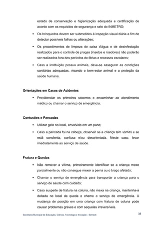 Secretaria Municipal de Educação, Ciência, Tecnologia e Inovação - Semecti 
38 
estado de conservação e higienização adequada e certificação de acordo com os requisitos de segurança e selo do INMETRO; 
 Os brinquedos devem ser submetidos à inspeção visual diária a fim de detectar possíveis falhas ou alterações; 
 Os procedimentos de limpeza de caixa d'água e de desinfestação realizados para o controle de pragas (insetos e roedores) não poderão ser realizados fora dos períodos de férias e recessos escolares; 
 Caso a instituição possua animais, deve-se assegurar as condições sanitárias adequadas, visando o bem-estar animal e a proteção da saúde humana. 
Orientações em Casos de Acidentes 
 Providenciar os primeiros socorros e encaminhar ao atendimento médico ou chamar o serviço de emergência. 
Contusões e Pancadas 
 Utilizar gelo no local, envolvido em um pano; 
 Caso a pancada foi na cabeça, observar se a criança tem vômito e se está sonolenta, confusa e/ou desorientada. Neste caso, levar imediatamente ao serviço de saúde. 
Fratura e Quedas 
 Não remover a vítima, primeiramente identificar se a criança mexe parcialmente ou não consegue mexer a perna ou o braço afetado; 
 Chamar o serviço de emergência para transportar a criança para o serviço de saúde com cuidado; 
 Caso suspeite de fratura na coluna, não mexa na criança, mantenha-a deitada no local da queda e chame o serviço de emergência. A mudança de posição em uma criança com fratura de coluna pode causar problemas graves e com sequelas irreversíveis.  