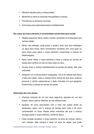 Secretaria Municipal de Educação, Ciência, Tecnologia e Inovação - Semecti 
40 
 Oferecer líquidos para a criança beber; 
 Mantenha-a calma e transmita tranquilidade a criança; 
 Providencie os primeiros socorros; 
 Comunique aos pais/responsáveis imediatamente. 
Em casos de corpo estranho é recomendado encaminhar para saúde 
 Objetos pequenos (terra, pedra, insetos, sementes ou brinquedos) que venham afetar: 
 Olhos: não esfregar, pode piorar o quadro, lavar com soro fisiológico ou água bem limpa, fazer movimentos circulares com uma gaze ou pano limpo para retirar o corpo estranho, encaminhar a criança ao oftalmologista; 
 Nariz: tentar retirar o corpo estranho e levar a criança ao serviço de saúde para verificar se não há mais nada no nariz; 
 Ouvido: levar a criança imediatamente ao serviço de saúde. Não usar cotonetes; 
 Garganta: se a criança estiver engasgada, vire-a de cabeça para baixo e bata nas costas. Caso a criança tenha menos de dois anos, pode-se provocar o vômito colocando-se o dedo indicador em sua garganta. Encaminhar a criança ao serviço de saúde. 
Obstrução das vias aéreas 
 Crianças menores de um ano deve segurá-la, apoiada em um dos braços, sobre a perna. Mantem as vias aéreas livres; 
 Apoiada, dê cinco percussões com a mão nas costas (entre as escápulas). Após, vire a criança de barriga para cima e dê cinco compressões no tórax. Repita estas manobras até que a criança consiga expelir o corpo estranho, conforme figura; 
 Caso consiga visualizar o corpo estranho na boca da criança, retire-o com cuidado. Não coloque o dedo na boca às cegas, pois pode  