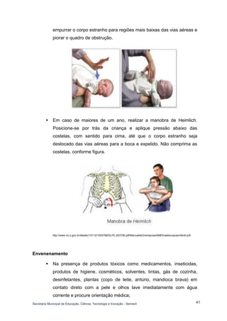 Secretaria Municipal de Educação, Ciência, Tecnologia e Inovação - Semecti 
41 
empurrar o corpo estranho para regiões mais baixas das vias aéreas e piorar o quadro de obstrução. 
 Em caso de maiores de um ano, realizar a manobra de Heimlich. Posicione-se por trás da criança e aplique pressão abaixo das costelas, com sentido para cima, até que o corpo estranho seja deslocado das vias aéreas para a boca e expelido. Não comprima as costelas, conforme figura. 
http://www.rio.rj.gov.br/dlstatic/10112/1053798/DLFE-203708.pdf/ManualdeOrientacoesSMEfinaleducacaoinfantil.pdf 
Envenenamento 
 Na presença de produtos tóxicos como medicamentos, inseticidas, produtos de higiene, cosméticos, solventes, tintas, gás de cozinha, desinfetantes, plantas (copo de leite, antúrio, mandioca brava) em contato direto com a pele e olhos lave imediatamente com água corrente e procure orientação médica;  