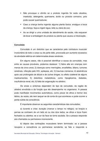 Secretaria Municipal de Educação, Ciência, Tecnologia e Inovação - Semecti 
42 
 Não provoque o vômito se o produto ingerido for soda cáustica, inseticida, detergente, querosene, ácido ou produto corrosivo, pois pode causar queimaduras; 
 Caso a criança tenha ingerido alguma planta tóxica: enxágue a boca da criança, faça-a ingerir água, leite ou clara de ovo; 
 Ao se dirigir a uma unidade de atendimento de saúde, não esquecer de levar a embalagem do produto ou planta que causou a intoxicação. 
Convulsão 
Convulsão é um distúrbio que se caracteriza pela contratura muscular involuntária de todo o corpo ou de parte dele, provocada por aumento excessivo da atividade elétrica em determinadas áreas cerebrais. 
Em alguns casos, não é possível identificar a causa da convulsão, mas entre as causas prováveis, podemos destacar: 1) febre alta em crianças com menos de cinco anos; 2) doenças como meningites, encefalites, tétano, tumores cerebrais, infecção pelo HIV, epilepsia, etc; 3) traumas cranianos; 4) abstinência após uso prolongado de álcool e de outras drogas, ou efeito colateral de alguns medicamentos; 5) distúrbios metabólicos, como hipoglicemia, diabetes, insuficiência renal, etc; 6) falta de oxigenação no cérebro. 
Os sinais e sintomas dependem do tipo de convulsão, da região do cérebro envolvida e da função que ela desempenha no organismo. A pessoa pode manifestar movimentos automáticos, como piscar de olhos e tremor dos lábios, às vezes, ele nem sequer se dá conta do que aconteceu e pode ocorrer a perda súbita da consciência. 
É importante observar as seguintes características das convulsões; 
a) durante a crise: duração (marcar o tempo no relógio); se braços e pernas se contraem de um lado só ou dos dois lados; se olhos e boca ficam fechados ou abertos; se a cor da face se torna azulada. Se a pessoa responde aos chamados ou permanece inconsciente. 
b) depois das contrações musculares terem terminado: se a pessoa recupera a consciência ou permanece sonolenta; se fala e responde a  