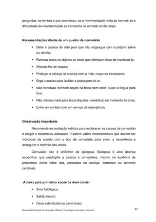 Secretaria Municipal de Educação, Ciência, Tecnologia e Inovação - Semecti 
43 
perguntas; se lembra o que aconteceu; se a movimentação volta ao normal; se a dificuldade de movimentação se concentra de um lado só do corpo. 
Recomendações diante de um quadro de convulsão 
 Deite a pessoa de lado para que não engasgue com a própria saliva ou vômito; 
 Remova todos os objetos ao redor que ofereçam risco de machucá-la; 
 Afrouxe-lhe as roupas; 
 Proteger a cabeça da criança com a mão, roupa ou travesseiro; 
 Erga o queixo para facilitar a passagem do ar; 
 Não introduza nenhum objeto na boca nem tente puxar a língua para fora; 
 Não ofereça nada pela boca (líquidos, remédios) no momento da crise; 
 Entre em contato com um serviço de emergência. 
Observação importante 
Recomenda-se avaliação médica para esclarecer as causas da convulsão e eleger o tratamento adequado. Existem vários medicamentos que devem ser indicados de acordo com o tipo de convulsão para evitar a recorrência e assegurar o controle das crises. 
Convulsão não é sinônimo de epilepsia. Epilepsia é uma doença específica, que predispõe a pessoa a convulsões, mesmo na ausência de problemas como febre alta, pancadas na cabeça, derrames ou tumores cerebrais. 
A caixa para primeiros socorros deve conter 
 Soro fisiológico; 
 Sabão neutro; 
 Gaze esterilizada ou pano limpo;  