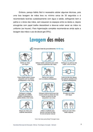 Secretaria Municipal de Educação, Ciência, Tecnologia e Inovação - Semecti 
8 
Embora, pareça hábito fácil é necessário adotar algumas técnicas, pois uma boa lavagem de mãos leva no mínimo cerca de 30 segundos e é recomendado lavá-las cuidadosamente com água e sabão, esfregando bem a palma e o dorso das mãos, sem esquecer os espaços entre os dedos e, depois enxugá-las com papel toalha descartável e deve-se evitar secar as mãos no uniforme (se houver). Para higienização completa recomenda-se ainda após a lavagem das mãos o uso de álcool gel (70%). 
Fonte: http://www.quali.pt/blog/712-lavagem-maos  