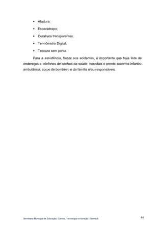 Secretaria Municipal de Educação, Ciência, Tecnologia e Inovação - Semecti 
44 
 Atadura; 
 Esparadrapo; 
 Curativos transparentes; 
 Termômetro Digital; 
 Tesoura sem ponta. 
Para a assistência, frente aos acidentes, é importante que haja lista de endereços e telefones de centros de saúde; hospitais e pronto-socorros infantis; ambulância; corpo de bombeiro e da família e/ou responsáveis. 
 