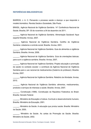 Secretaria Municipal de Educação, Ciência, Tecnologia e Inovação - Semecti 
45 
REFERÊNCIIAS BIIBLIIOGRÁFIICAS 
BARROS, J. A. C. Pensando o processo saúde e doença: a que responde o modelo biomédico. Revista Saúde e Sociedade, São Paulo. 
BRASIL, Agência Nacional de Vigilância Sanitária. 14° Conferência Nacional de Saúde. Brasília, DF- 30 de novembro a 04 de dezembro de 2011. 
______, Agência Nacional de Vigilância Sanitária. Alimentação Saúdavel: fique esperto! Brasília: Anvisa, 2007. 
______, Agência Nacional de Vigilância Sanitária. Cartilha de Vigilância Sanitária: cidadania e controle social. Brasília: Anvisa, 2001. 
______, Agência Nacional de Vigilância Sanitária. Guia de alimentos e vigilância Sanitária. Brasília: Anvisa, 2008. 
______, Agência Nacional de Vigilância Sanitária. Guia de orientações básicas: para ouvir a vigilância sanitária. Brasília: Anvisa, 2007. 
______, Agência Nacional de Vigilância Sanitária. Projeto educação e promoção da saúde no contexto escolar: o contributo da Agência Nacional de Vigilância Sanitária para o uso racional de medicamentos (Caderno do professor). Brasília: Anvisa, 2007. 
______, Agência Nacional de Vigilância Sanitária. Relatório de Atividade: Anvisa, 2012. 
______, Agência Nacional de Vigilância Sanitária: alimentos, medicamentos, produtos e serviços de interesse a saúde. Brasília: Anvisa, 2007. 
______, Constituição (1988). Constituição da República Federativa do Brasil. Brasília: Senado Federal. 
______, Ministério da Educação e Cultura. Currículo e desenvolvimento humano. Brasília: Ministério da Educação, 2001. 
______, Ministério da Saúde. A educação que produz saúde. Brasília: Ministério da Saúde, 2005. 
______, Ministério da Saúde. As cartas da Promoção da Saúde. Brasília: Ministério da Saúde, 2002.  