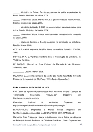 Secretaria Municipal de Educação, Ciência, Tecnologia e Inovação - Semecti 
46 
______, Ministério da Saúde. Escolas promotoras da saúde: experiências do Brasil. Brasília: Ministério da Saúde, 2007. 
______, Ministério da Saúde. O SUS de A a Z: garantindo saúde nos municípios. Brasília: Ministério da Saúde, 2005. 
______, Ministério da Saúde. O SUS no seu município: garantindo saúde para todos. Brasília: Ministério da Saúde, 2004. 
______, Ministério da Saúde. Vamos promover nossa saúde? Brasília: Ministério da Saúde, 2002 
______, Vigilância Sanitária e Escola: parceiros na construção da cidadania. Brasília, Anvisa, 2008. 
COSTA, E. A et al. Vigilância Sanitária: temas para debate. Salvador: EDUFBA, 2009. 
FORTES, P. A. C. Vigilância Sanitária, Ética e Construção da Cidadania. In: Vigilância Sanitária. 
LE GARÇON. Manual de Boas Práticas de Manipulação de Alimentos. Setembro, 2003. 
__________. Lactário. Março, 2003. 
PELICIONI, C. A escola promotora de saúde. São Paulo: Faculdade de Saúde Pública da Universidade de São Paulo, 1999. (Séries Monográfias). 
Links acessados em 24 de abril de 2014 
CVE Centro de Vigilância Epidemiológica “Prof. Alexandre Vranjac”. Doenças de Transmissão Respiratória “Previna-se”. Disponível em http://www.cve.saude.sp.gov.br 
Calendário Nacional de Vacinação. Disponível em http://mamaepratica.com.br/2013/08/18/vacinar-para-proteger/ 
LEPTOSPIROSE: Diagnóstico e Manejo Clínico. Disponível em ftp://ftp.cve.saude.sp.gov.br/doc_tec/ZOO/LEPTO09_GUIA_MANEJO.pdf 
Manual de Boas Práticas de Higiene e de Cuidados com a Saúde para Centros de Educação Infantil. Prefeitura da Cidade de São Paulo, 2008. Disponível em  