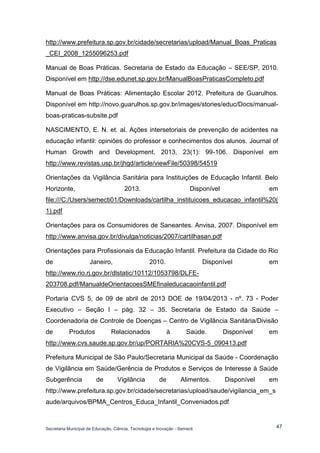 Secretaria Municipal de Educação, Ciência, Tecnologia e Inovação - Semecti 
47 
http://www.prefeitura.sp.gov.br/cidade/secretarias/upload/Manual_Boas_Praticas_CEI_2008_1255096253.pdf 
Manual de Boas Práticas. Secretaria de Estado da Educação – SEE/SP, 2010. Disponível em http://dse.edunet.sp.gov.br/ManualBoasPraticasCompleto.pdf 
Manual de Boas Práticas: Alimentação Escolar 2012. Prefeitura de Guarulhos. Disponível em http://novo.guarulhos.sp.gov.br/images/stories/educ/Docs/manual- boas-praticas-subsite.pdf 
NASCIMENTO, E. N. et. al. Ações intersetoriais de prevenção de acidentes na educação infantil: opiniões do professor e conhecimentos dos alunos. Journal of Human Growth and Development, 2013, 23(1): 99-106. Disponível em http://www.revistas.usp.br/jhgd/article/viewFile/50398/54519 
Orientações da Vigilância Sanitária para Instituições de Educação Infantil. Belo Horizonte, 2013. Disponível em file:///C:/Users/semecti01/Downloads/cartilha_instituicoes_educacao_infantil%20( 1).pdf 
Orientações para os Consumidores de Saneantes. Anvisa, 2007. Disponível em http://www.anvisa.gov.br/divulga/noticias/2007/cartilhasan.pdf 
Orientações para Profissionais da Educação Infantil. Prefeitura da Cidade do Rio de Janeiro, 2010. Disponível em http://www.rio.rj.gov.br/dlstatic/10112/1053798/DLFE- 203708.pdf/ManualdeOrientacoesSMEfinaleducacaoinfantil.pdf 
Portaria CVS 5, de 09 de abril de 2013 DOE de 19/04/2013 - nº. 73 - Poder Executivo – Seção I – pág. 32 – 35. Secretaria de Estado da Saúde – Coordenadoria de Controle de Doenças – Centro de Vigilância Sanitária/Divisão de Produtos Relacionados à Saúde. Disponível em http://www.cvs.saude.sp.gov.br/up/PORTARIA%20CVS-5_090413.pdf 
Prefeitura Municipal de São Paulo/Secretaria Municipal da Saúde - Coordenação de Vigilância em Saúde/Gerência de Produtos e Serviços de Interesse à Saúde Subgerência de Vigilância de Alimentos. Disponível em http://www.prefeitura.sp.gov.br/cidade/secretarias/upload/saude/vigilancia_em_saude/arquivos/BPMA_Centros_Educa_Infantil_Conveniados.pdf  