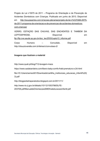 Secretaria Municipal de Educação, Ciência, Tecnologia e Inovação - Semecti 
48 
Projeto de Lei n°0075 de 2011 – Programa de Orientação e de Prevenção de Acidentes Domésticos com Crianças. Publicado em junho de 2013. Disponível em http://souzasantos.com.br/acoes-plenarias/projeto-de-lei-n%C2%BA-0075- de-2011-programa-de-orientacao-e-de-prevencao-de-acidentes-domesticos- com-criancas/ 
VERÃO, ESTAÇÃO DAS CHUVAS, DAS ENCHENTES E TAMBEM DA LEPTOSPIROSE. Disponível em ftp://ftp.cve.saude.sp.gov.br/doc_tec/ZOO/Lepto13_informe.pdf 
Corpo Humano – Convulsão. Disponível em http://drauziovarella.com.br/letras/c/convulsao-2/ 
Imagens que ilustram o material 
http://www.quali.pt/blog/712-lavagem-maos 
https://www.sadabandeira.com/libero-baby-comfo-frald-prematuro-x-24.html 
file:///C:/Users/semecti01/Downloads/cartilha_instituicoes_educacao_infantil%20( 3).pdf 
http://blogpediatriaparatodos.blogspot.com.br/2011/11/ 
http://www.rio.rj.gov.br/dlstatic/10112/1053798/DLFE- 203708.pdf/ManualdeOrientacoesSMEfinaleducacaoinfantil.pdf 
 