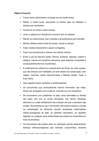 Secretaria Municipal de Educação, Ciência, Tecnologia e Inovação - Semecti 
9 
Higiene Corporal 
 Tomar banho diariamente e enxugar-se com toalha limpa; 
 Manter a saúde bucal, escovando os dentes após as refeições e sempre que necessário; 
 Conservar as unhas curtas e limpas; 
 Lavar a cabeça com frequência e escovar bem os cabelos; 
 Manter as unhas limpas, bem cortadas e de preferência sem esmalte; 
 Manter cabelos presos (rabo de cavalo, coque ou trança); 
 Fazer a barba diariamente e aparar os bigodes; 
 Fazer uso de perfumes e cremes com odores neutros; 
 Evitar o uso de adornos (anéis, brincos, pulseiras, alianças, colares e relógios, mesmo em tamanhos pequenos, pois desperta curiosidade e consequentemente leva à acidentes); 
 A vestimenta de uniforme ou avental deve ser limpa, de cores suaves, que não amasse com facilidade, em bom estado de conservação, sem rasgos, manchas, partes descosturadas e faltando botões. Fazer a troca diária; 
 Usar sapatos limpos, fechados e antiderrapantes; 
 Os funcionários que eventualmente tiverem ferimentos nas mãos, devem ser protegidos com curativos, trocando-os com frequência; 
 Os funcionários com problemas na pele, como dermatites ou feridas nas mãos com pus ou outras secreções, não devem manipular alimentos ou cuidar diretamente das crianças até que o processo seja curado. Recomenda-se que o funcionário não poderá exercer a função na manipulação de alimentos quando apresentar enfermidades infecto-contagiosas de pele, do aparelho respiratório, do aparelho digestivo ou qualquer outra enfermidade que possa ser transmitida por meio de alimentos; 
 Os funcionários não podem atuar na instituição quando apresentarem doenças infectocontagiosas (por exemplo, conjuntivites), devendo  