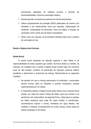 Secretaria Municipal de Educação, Ciência, Tecnologia e Inovação - Semecti 
10 
permanecer afastados do trabalho durante o período de transmissibilidade, conforme orientação médica; 
 Deverá guardar os pertences pessoais em locais apropriados; 
 Utilizar Equipamentos de proteção (EPIs) adequados de acordo com atividade a ser desenvolvida como por exemplo, higienização do ambiente, manipulação de alimentos, troca de fraldas e limpeza de secreções, entre outras que se façam necessárias; 
 Assim como as crianças, os funcionários deverão estar com a carteira de vacinação em dia. 
Saúde e Higiene das Crianças 
Saúde Bucal 
A saúde bucal necessita de atenção especial e este hábito é de responsabilidade de todos aqueles que cuidam, de forma direta ou indireta, de crianças. Os cuidados com a saúde e higiene bucal iniciam logo nos primeiros anos de vida escolar, contribui na prevenção de doenças, estimula hábitos saudáveis e desenvolve a autonomia da criança. Recomenda-se os seguintes cuidados: 
 No período em que a criança permanece na instituição, a escovação deverá ocorrer após as refeições e quando necessário, sempre supervisionada por um adulto; 
 É importante realizar a higiene bucal antes mesmo que a criança tenha dentes, por volta dos quatro meses de idade, para que comece a se acostumar com esta prática, da seguinte forma: utilize gaze ou pedaço de fralda exclusiva para esse fim (para facilitar a identificação, recomenda-se colocar o nome), embebida em água filtrada, não reutilizar o material, principalmente em outra criança, limpar todas as partes da gengiva e da língua;  