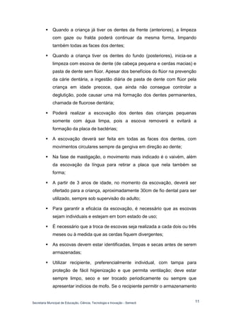 Secretaria Municipal de Educação, Ciência, Tecnologia e Inovação - Semecti 
11 
 Quando a criança já tiver os dentes da frente (anteriores), a limpeza com gaze ou fralda poderá continuar da mesma forma, limpando também todas as faces dos dentes; 
 Quando a criança tiver os dentes do fundo (posteriores), inicia-se a limpeza com escova de dente (de cabeça pequena e cerdas macias) e pasta de dente sem flúor. Apesar dos benefícios do flúor na prevenção da cárie dentária, a ingestão diária de pasta de dente com flúor pela criança em idade precoce, que ainda não consegue controlar a deglutição, pode causar uma má formação dos dentes permanentes, chamada de fluorose dentária; 
 Poderá realizar a escovação dos dentes das crianças pequenas somente com água limpa, pois a escova removerá e evitará a formação da placa de bactérias; 
 A escovação deverá ser feita em todas as faces dos dentes, com movimentos circulares sempre da gengiva em direção ao dente; 
 Na fase de mastigação, o movimento mais indicado é o vaivém, além da escovação da língua para retirar a placa que nela também se forma; 
 A partir de 3 anos de idade, no momento da escovação, deverá ser ofertado para a criança, aproximadamente 30cm de fio dental para ser utilizado, sempre sob supervisão do adulto; 
 Para garantir a eficácia da escovação, é necessário que as escovas sejam individuais e estejam em bom estado de uso; 
 É necessário que a troca de escovas seja realizada a cada dois ou três meses ou à medida que as cerdas fiquem divergentes; 
 As escovas devem estar identificadas, limpas e secas antes de serem armazenadas; 
 Utilizar recipiente, preferencialmente individual, com tampa para proteção de fácil higienização e que permita ventilação; deve estar sempre limpo, seco e ser trocado periodicamente ou sempre que apresentar indícios de mofo. Se o recipiente permitir o armazenamento  