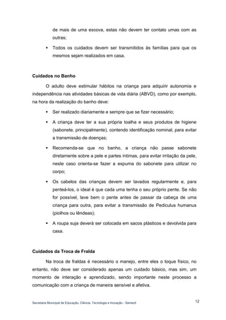 Secretaria Municipal de Educação, Ciência, Tecnologia e Inovação - Semecti 
12 
de mais de uma escova, estas não devem ter contato umas com as outras; 
 Todos os cuidados devem ser transmitidos às famílias para que os mesmos sejam realizados em casa. 
Cuidados no Banho 
O adulto deve estimular hábitos na criança para adquirir autonomia e independência nas atividades básicas de vida diária (ABVD), como por exemplo, na hora da realização do banho deve: 
 Ser realizado diariamente e sempre que se fizer necessário; 
 A criança deve ter a sua própria toalha e seus produtos de higiene (sabonete, principalmente), contendo identificação nominal, para evitar a transmissão de doenças; 
 Recomenda-se que no banho, a criança não passe sabonete diretamente sobre a pele e partes íntimas, para evitar irritação da pele, neste caso orienta-se fazer a espuma do sabonete para utilizar no corpo; 
 Os cabelos das crianças devem ser lavados regularmente e, para penteá-los, o ideal é que cada uma tenha o seu próprio pente. Se não for possível, lave bem o pente antes de passar da cabeça de uma criança para outra, para evitar a transmissão de Pediculus humanus (piolhos ou lêndeas); 
 A roupa suja deverá ser colocada em sacos plásticos e devolvida para casa. 
Cuidados da Troca de Fralda 
Na troca de fraldas é necessário o manejo, entre eles o toque físico, no entanto, não deve ser considerado apenas um cuidado básico, mas sim, um momento de interação e aprendizado, sendo importante neste processo a comunicação com a criança de maneira sensível e afetiva.  