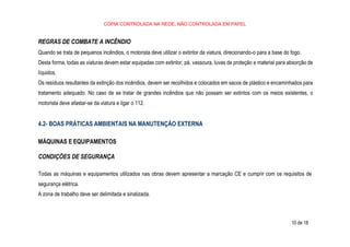 10 de 18
CÓPIA CONTROLADA NA REDE, NÃO CONTROLADA EM PAPEL
REGRAS DE COMBATE A INCÊNDIO
Quando se trata de pequenos incêndios, o motorista deve utilizar o extintor da viatura, direcionando-o para a base do fogo.
Desta forma, todas as viaturas devem estar equipadas com extintor, pá, vassoura, luvas de proteção e material para absorção de
líquidos.
Os resíduos resultantes da extinção dos incêndios, devem ser recolhidos e colocados em sacos de plástico e encaminhados para
tratamento adequado. No caso de se tratar de grandes incêndios que não possam ser extintos com os meios existentes, o
motorista deve afastar-se da viatura e ligar o 112.
4.2- BOAS PRÁTICAS AMBIENTAIS NA MANUTENÇÃO EXTERNA
MÁQUINAS E EQUIPAMENTOS
CONDIÇÕES DE SEGURANÇA
Todas as máquinas e equipamentos utilizados nas obras devem apresentar a marcação CE e cumprir com os requisitos de
segurança elétrica.
A zona de trabalho deve ser delimitada e sinalizada.
 