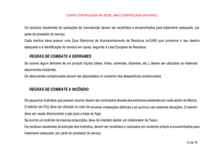 12 de 18
CÓPIA CONTROLADA NA REDE, NÃO CONTROLADA EM PAPEL
Os resíduos resultantes de operações de manutenção devem ser recolhidos e encaminhados para tratamento adequado, por
parte do prestador do serviço.
Cada resíduo deve possuir uma Guia Eletrónica de Acompanhamento de Resíduos (e-GAR) que comprove o seu destino
adequado e a identificação do resíduo em causa, segundo a Lista Europeia de Resíduos.
REGRAS DE COMBATE A DERRAMES
Se ocorrer algum derrame de um produto líquido (óleos, tintas, solventes, diluentes, etc.), devem ser utilizados os materiais
absorventes existentes.
Os absorventes contaminados devem ser depositados no contentor dos desperdícios contaminados.
REGRAS DE COMBATE A INCÊNDIO
Os pequenos incêndios que possam ocorrer devem ser controlados através dos extintores existentes em cada sector da fábrica.
O extintor de CO2 deve ser utilizado no caso de envolver instalações elétricas e pó químico nas restantes situações. O extintor
deve ser usado direcionando o jato para a base do fogo.
Se ocorrer um incêndio de maiores proporções, deve de imediato alertar um colaborador da Tesco.
Os resíduos resultantes da extinção dos incêndios, devem ser recolhidos e colocados em contentor próprio e encaminhados para
tratamento adequado, por parte do prestador do serviço
 