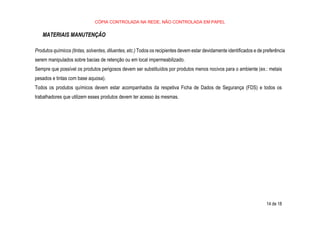CÓPIA CONTROLADA NA REDE, NÃO CONTROLADA EM PAPEL
14 de 18
MATERIAIS MANUTENÇÃO
Produtos químicos (tintas, solventes, diluentes, etc.) Todos os recipientes devem estar devidamente identificados e de preferência
serem manipulados sobre bacias de retenção ou em local impermeabilizado.
Sempre que possível os produtos perigosos devem ser substituídos por produtos menos nocivos para o ambiente (ex.: metais
pesados e tintas com base aquosa).
Todos os produtos químicos devem estar acompanhados da respetiva Ficha de Dados de Segurança (FDS) e todos os
trabalhadores que utilizem esses produtos devem ter acesso às mesmas.
 