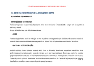 CÓPIA CONTROLADA NA REDE, NÃO CONTROLADA EM PAPEL
15 de 18
4.3- BOAS PRÁTICAS AMBIENTAIS NA EXECUÇÃO DE OBRAS
MÁQUINAS E EQUIPAMENTOS
CONDIÇÕES DE SEGURANÇA
Todas as máquinas e equipamentos utilizados nas obras devem apresentar a marcação CE e cumprir com os requisitos de
segurança elétrica.
A zona de trabalho deve estar delimitada e sinalizada.
RUÍDO
Todos os equipamentos devem ter indicação do nível de potência sonora garantida pelo fabricante, não podendo exceder os
níveis de potência sonoras estabelecidos na legislação, em especial para equipamentos a usar no exterior de edifícios.
MATERIAIS DE CONSTRUÇÃO
Produtos químicos (tintas, solventes, diluentes, etc.) Todos os recipientes devem estar devidamente identificados e de
preferência serem manipulados sobre bacias de retenção ou em local impermeabilizado. Sempre que possível os produtos
perigosos devem ser substituídos por produtos menos nocivos para o ambiente (ex.: metais pesados e tintas com base aquosa).
Todos os produtos químicos devem estar acompanhados da respetiva Ficha de Dados de Segurança (FDS) e todos os
trabalhadores que utilizem esses produtos devem ter acesso às mesmas.
 