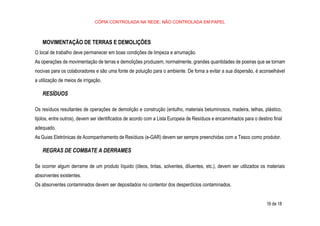 CÓPIA CONTROLADA NA REDE, NÃO CONTROLADA EM PAPEL
16 de 18
MOVIMENTAÇÃO DE TERRAS E DEMOLIÇÕES
O local de trabalho deve permanecer em boas condições de limpeza e arrumação.
As operações de movimentação de terras e demolições produzem, normalmente, grandes quantidades de poeiras que se tornam
nocivas para os colaboradores e são uma fonte de poluição para o ambiente. De forna a evitar a sua dispersão, é aconselhável
a utilização de meios de irrigação.
RESÍDUOS
Os resíduos resultantes de operações de demolição e construção (entulho, materiais betuminosos, madeira, telhas, plástico,
tijolos, entre outros), devem ser identificados de acordo com a Lista Europeia de Resíduos e encaminhados para o destino final
adequado.
As Guias Eletrónicas de Acompanhamento de Resíduos (e-GAR) devem ser sempre preenchidas com a Tesco como produtor.
REGRAS DE COMBATE A DERRAMES
Se ocorrer algum derrame de um produto líquido (óleos, tintas, solventes, diluentes, etc.), devem ser utilizados os materiais
absorventes existentes.
Os absorventes contaminados devem ser depositados no contentor dos desperdícios contaminados.
 