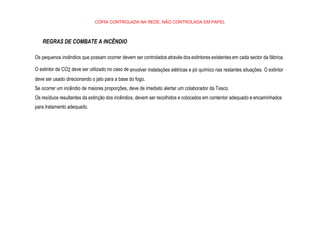 CÓPIA CONTROLADA NA REDE, NÃO CONTROLADA EM PAPEL
REGRAS DE COMBATE A INCÊNDIO
Os pequenos incêndios que possam ocorrer devem ser controlados através dos extintores existentes em cada sector da fábrica.
O extintor de CO2 deve ser utilizado no caso de envolver instalações elétricas e pó químico nas restantes situações. O extintor
deve ser usado direcionando o jato para a base do fogo.
Se ocorrer um incêndio de maiores proporções, deve de imediato alertar um colaborador da Tesco.
Os resíduos resultantes da extinção dos incêndios, devem ser recolhidos e colocados em contentor adequado e encaminhados
para tratamento adequado.
 