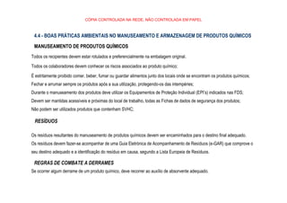 CÓPIA CONTROLADA NA REDE, NÃO CONTROLADA EM PAPEL
4.4 - BOAS PRÁTICAS AMBIENTAIS NO MANUSEAMENTO E ARMAZENAGEM DE PRODUTOS QUÍMICOS
MANUSEAMENTO DE PRODUTOS QUÍMICOS
Todos os recipientes devem estar rotulados e preferencialmente na embalagem original.
Todos os colaboradores devem conhecer os riscos associados ao produto químico;
É estritamente proibido comer, beber, fumar ou guardar alimentos junto dos locais onde se encontram os produtos químicos;
Fechar e arrumar sempre os produtos após a sua utilização, protegendo-os das intempéries;
Durante o manuseamento dos produtos deve utilizar os Equipamentos de Proteção Individual (EPI’s) indicados nas FDS;
Devem ser mantidas acessíveis e próximas do local de trabalho, todas as Fichas de dados de segurança dos produtos;
Não podem ser utilizados produtos que contenham SVHC;
RESÍDUOS
Os resíduos resultantes do manuseamento de produtos químicos devem ser encaminhados para o destino final adequado.
Os resíduos devem fazer-se acompanhar de uma Guia Eletrónica de Acompanhamento de Resíduos (e-GAR) que comprove o
seu destino adequado e a identificação do resíduo em causa, segundo a Lista Europeia de Resíduos.
REGRAS DE COMBATE A DERRAMES
Se ocorrer algum derrame de um produto químico, deve recorrer ao auxílio de absorvente adequado.
 