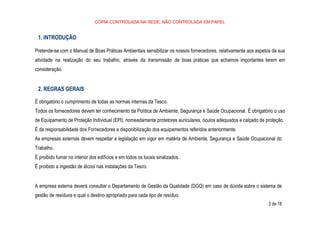 CÓPIA CONTROLADA NA REDE, NÃO CONTROLADA EM PAPEL
2 de 18
1. INTRODUÇÃO
Pretende-se com o Manual de Boas Práticas Ambientais sensibilizar os nossos fornecedores, relativamente aos aspetos da sua
atividade na realização do seu trabalho, através da transmissão de boas práticas que achamos importantes terem em
consideração.
2. REGRAS GERAIS
É obrigatório o cumprimento de todas as normas internas da Tesco.
Todos os fornecedores devem ter conhecimento da Política de Ambiente, Segurança e Saúde Ocupacional. É obrigatório o uso
de Equipamento de Proteção Individual (EPI), nomeadamente protetores auriculares, óculos adequados e calçado de proteção.
É da responsabilidade dos Fornecedores a disponibilização dos equipamentos referidos anteriormente.
As empresas externas devem respeitar a legislação em vigor em matéria de Ambiente, Segurança e Saúde Ocupacional do
Trabalho.
É proibido fumar no interior dos edifícios e em todos os locais sinalizados.
É proibido a ingestão de álcool nas instalações da Tesco.
A empresa externa deverá consultar o Departamento de Gestão da Qualidade (DGQ) em caso de dúvida sobre o sistema de
gestão de resíduos e qual o destino apropriado para cada tipo de resíduo.
 