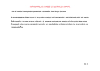 CÓPIA CONTROLADA NA REDE, NÃO CONTROLADA EM PAPEL
3 de 18
Deve ser nomeado um responsável pela entidade subcontratada pelos serviços em causa.
As empresas externas devem informar os seus colaboradores que nunca será admitido o desconhecimento sobre este assunto.
Serão imputados à empresa os danos ambientais e de segurança que possam ser causados pelo desrespeito destas regras.
O desrespeito pelas presentes regras poderá ser motivo para reavaliação das condições contratuais e/ou da permanência nas
instalações da Tesc
 