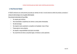 CÓPIA CONTROLADA NA REDE, NÃO CONTROLADA EM PAPEL
4 de 18
3. POLÍTICA DA TESCO
A TESCO ambiciona ser continuamente procurada por clientes em todo o mundo através da oferta de produtos, processos e
serviços de alta tecnologia e de uma gestão sólida baseada:
Nos princípios fundamentais do Grupo Metts;
• No respeito pelo indivíduo;
• Nas necessidades e expetativas dos clientes e outras partes interessadas;
• Na alta tecnologia;
• Na criação de valor sustentável e competitivo em Qualidade, Custo e Prazo;
• Preservação do meio ambiente;
• No respeito e responsabilidade social pela comunidade;
• No cumprimento de todos os requisitos legais, normativos e outros aplicáveis;
 