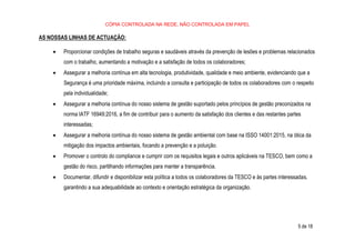 CÓPIA CONTROLADA NA REDE, NÃO CONTROLADA EM PAPEL
5 de 18
AS NOSSAS LINHAS DE ACTUAÇÃO:
• Proporcionar condições de trabalho seguras e saudáveis através da prevenção de lesões e problemas relacionados
com o trabalho, aumentando a motivação e a satisfação de todos os colaboradores;
• Assegurar a melhoria contínua em alta tecnologia, produtividade, qualidade e meio ambiente, evidenciando que a
Segurança é uma prioridade máxima, incluindo a consulta e participação de todos os colaboradores com o respeito
pela individualidade;
• Assegurar a melhoria contínua do nosso sistema de gestão suportado pelos princípios de gestão preconizados na
norma IATF 16949:2016, a fim de contribuir para o aumento da satisfação dos clientes e das restantes partes
interessadas;
• Assegurar a melhoria contínua do nosso sistema de gestão ambiental com base na ISSO 14001:2015, na ótica da
mitigação dos impactos ambientais, focando a prevenção e a poluição.
• Promover o controlo do compliance e cumprir com os requisitos legais e outros aplicáveis na TESCO, bem como a
gestão do risco, partilhando informações para manter a transparência.
• Documentar, difundir e disponibilizar esta política a todos os colaboradores da TESCO e às partes interessadas,
garantindo a sua adequabilidade ao contexto e orientação estratégica da organização.
 
