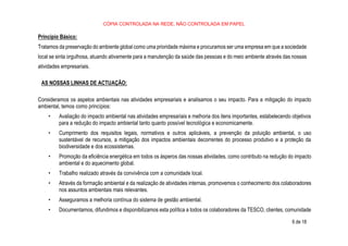 CÓPIA CONTROLADA NA REDE, NÃO CONTROLADA EM PAPEL
6 de 18
Princípio Básico:
Tratamos da preservação do ambiente global como uma prioridade máxima e procuramos ser uma empresa em que a sociedade
local se sinta orgulhosa, atuando ativamente para a manutenção da saúde das pessoas e do meio ambiente através das nossas
atividades empresariais.
AS NOSSAS LINHAS DE ACTUAÇÃO:
Consideramos os aspetos ambientais nas atividades empresariais e analisamos o seu impacto. Para a mitigação do impacto
ambiental, temos como princípios:
• Avaliação do impacto ambiental nas atividades empresariais e melhoria dos itens importantes, estabelecendo objetivos
para a redução do impacto ambiental tanto quanto possível tecnológica e economicamente.
• Cumprimento dos requisitos legais, normativos e outros aplicáveis, a prevenção da poluição ambiental, o uso
sustentável de recursos, a mitigação dos impactos ambientais decorrentes do processo produtivo e a proteção da
biodiversidade e dos ecossistemas.
• Promoção da eficiência energética em todos os ásperos das nossas atividades, como contributo na redução do impacto
ambiental e do aquecimento global.
• Trabalho realizado através da convivência com a comunidade local.
• Através da formação ambiental e da realização de atividades internas, promovemos o conhecimento dos colaboradores
nos assuntos ambientais mais relevantes.
• Asseguramos a melhoria contínua do sistema de gestão ambiental.
• Documentamos, difundimos e disponibilizamos esta política a todos os colaboradores da TESCO, clientes, comunidade
 