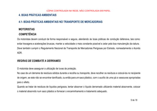 9 de 18
CÓPIA CONTROLADA NA REDE, NÃO CONTROLADA EM PAPEL
4. BOAS PRÁTICAS AMBIENTAIS
4.1- BOAS PRÁTICAS AMBIENTAIS NO TRANSPORTE DE MERCADORIAS
MOTORISTAS
COMPETÊNCIA
Os motoristas devem conduzir de forma responsável e segura, atendendo às boas práticas de condução defensiva, tais como:
evitar travagens e acelerações bruscas, manter a velocidade o mais constante possível e zelar pela boa manutenção da viatura.
Deve também cumprir o Regulamento Nacional de Transporte de Mercadorias Perigosas por Estrada, nomeadamente o Acordo
ADR.
REGRAS DE COMBATE A DERRAMES
O motorista deve assegurar a utilização de luvas de proteção.
No caso de um derrame de resíduos sólidos durante a recolha ou transporte, deve recolher os resíduos e colocá-los no recipiente
de origem, se este não se encontrar danificado, ouentãopara um saco plástico, com o auxílio de uma pá e vassouras apropriadas
para o efeito.
Quando se tratar de resíduos de líquidos perigosos, tentar absorver o líquido derramado utilizando material absorvente, colocar
o material absorvido num saco plástico e fornecer o encaminhamento e tratamento adequado.
 