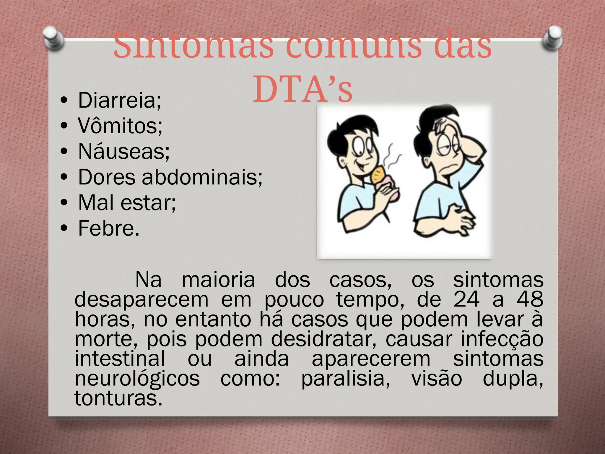 Sintomas comuns das
DTA’s
• Diarreia;
• Vômitos;
• Náuseas;
• Dores abdominais;
• Mal estar;
• Febre.
Na maioria dos casos, os sintomas
desaparecem em pouco tempo, de 24 a 48
horas, no entanto há casos que podem levar à
morte, pois podem desidratar, causar infecção
intestinal ou ainda aparecerem sintomas
neurológicos como: paralisia, visão dupla,
tonturas.
 