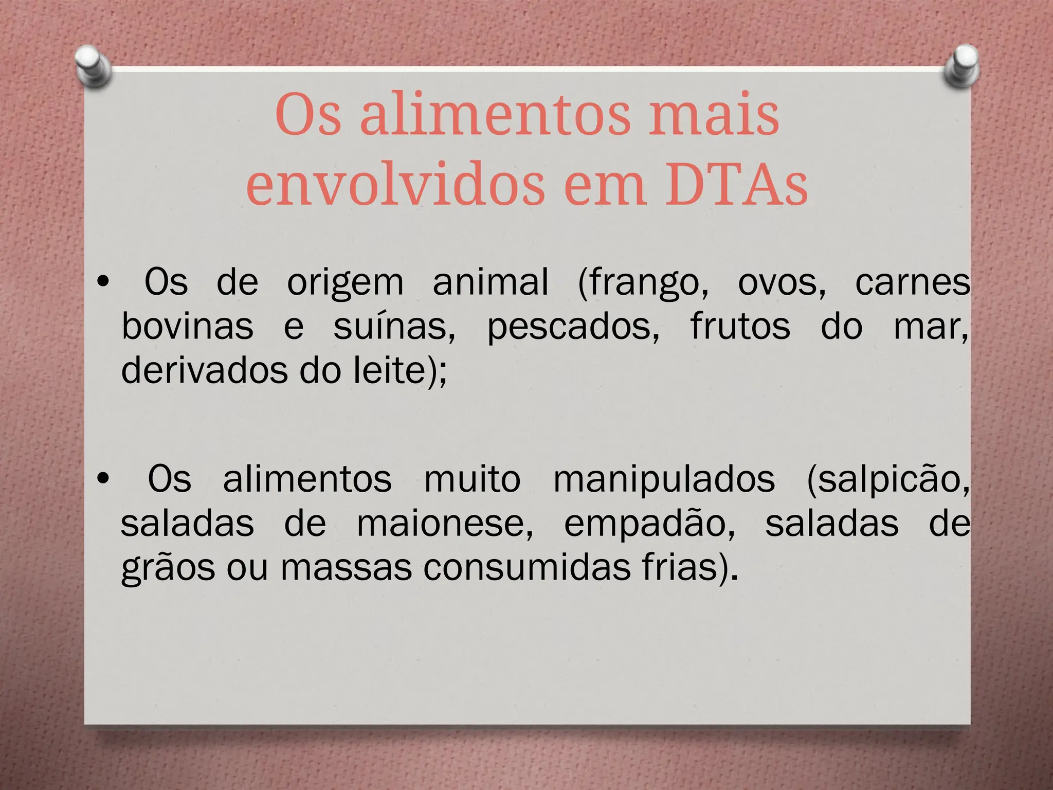 Os alimentos mais
envolvidos em DTAs
• Os de origem animal (frango, ovos, carnes
bovinas e suínas, pescados, frutos do mar,
derivados do leite);
• Os alimentos muito manipulados (salpicão,
saladas de maionese, empadão, saladas de
grãos ou massas consumidas frias).
 