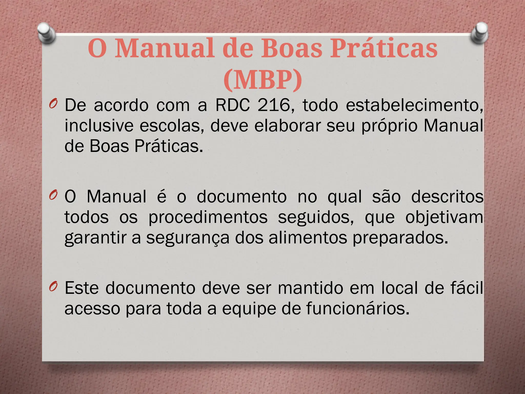 O Manual de Boas Práticas
(MBP)
O De acordo com a RDC 216, todo estabelecimento,
inclusive escolas, deve elaborar seu próprio Manual
de Boas Práticas.
O O Manual é o documento no qual são descritos
todos os procedimentos seguidos, que objetivam
garantir a segurança dos alimentos preparados.
O Este documento deve ser mantido em local de fácil
acesso para toda a equipe de funcionários.
 