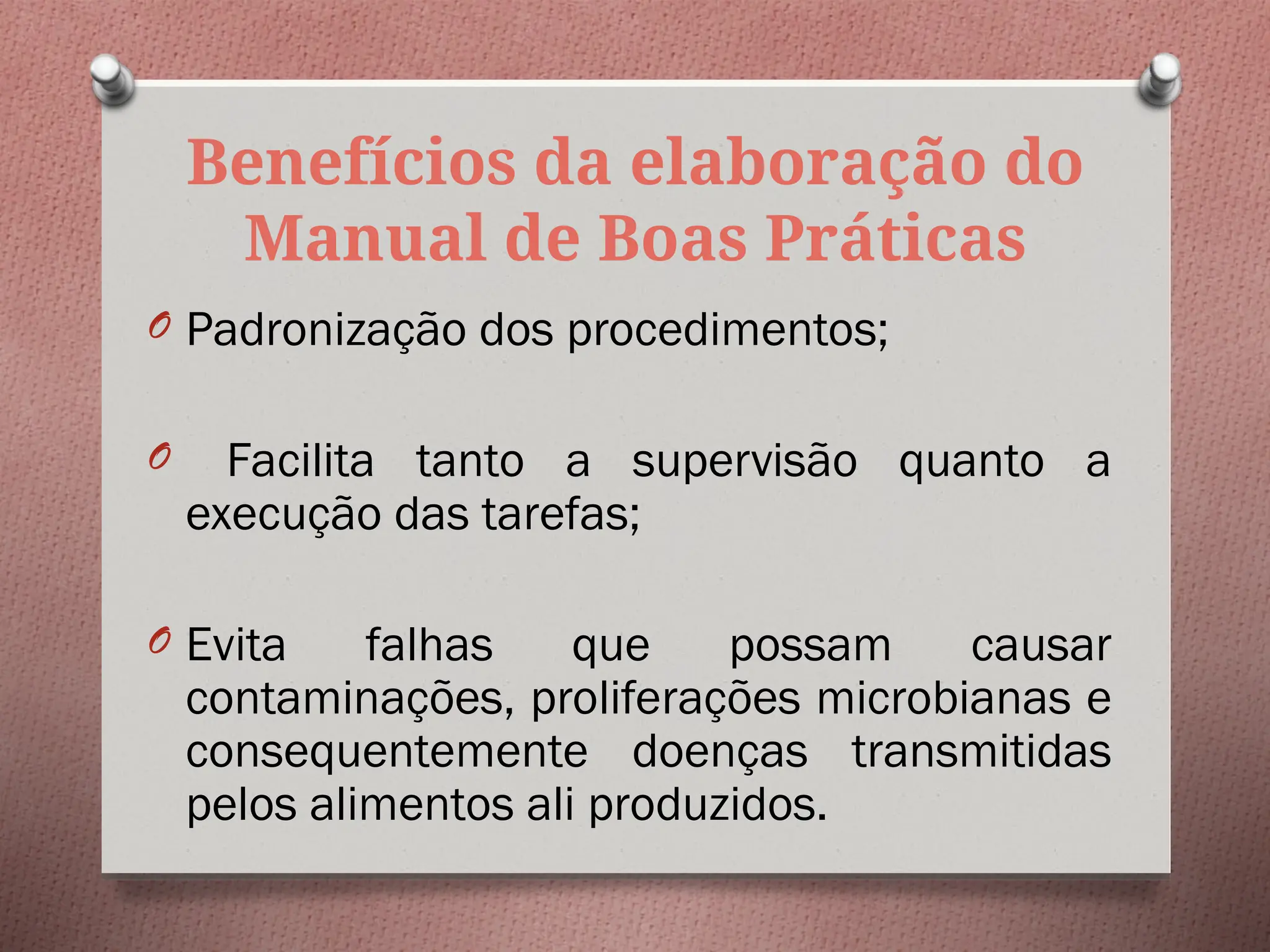 Benefícios da elaboração do
Manual de Boas Práticas
O Padronização dos procedimentos;
O Facilita tanto a supervisão quanto a
execução das tarefas;
O Evita falhas que possam causar
contaminações, proliferações microbianas e
consequentemente doenças transmitidas
pelos alimentos ali produzidos.
 