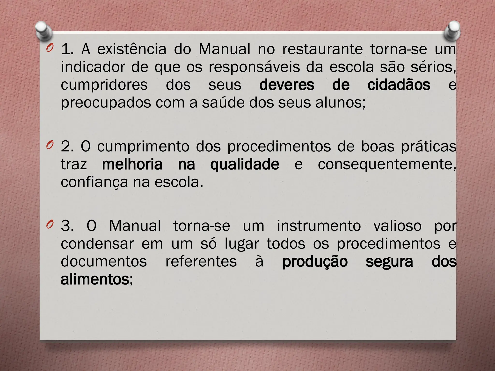 O 1. A existência do Manual no restaurante torna-se um
indicador de que os responsáveis da escola são sérios,
cumpridores dos seus deveres de cidadãos e
preocupados com a saúde dos seus alunos;
O 2. O cumprimento dos procedimentos de boas práticas
traz melhoria na qualidade e consequentemente,
confiança na escola.
O 3. O Manual torna-se um instrumento valioso por
condensar em um só lugar todos os procedimentos e
documentos referentes à produção segura dos
alimentos;
 