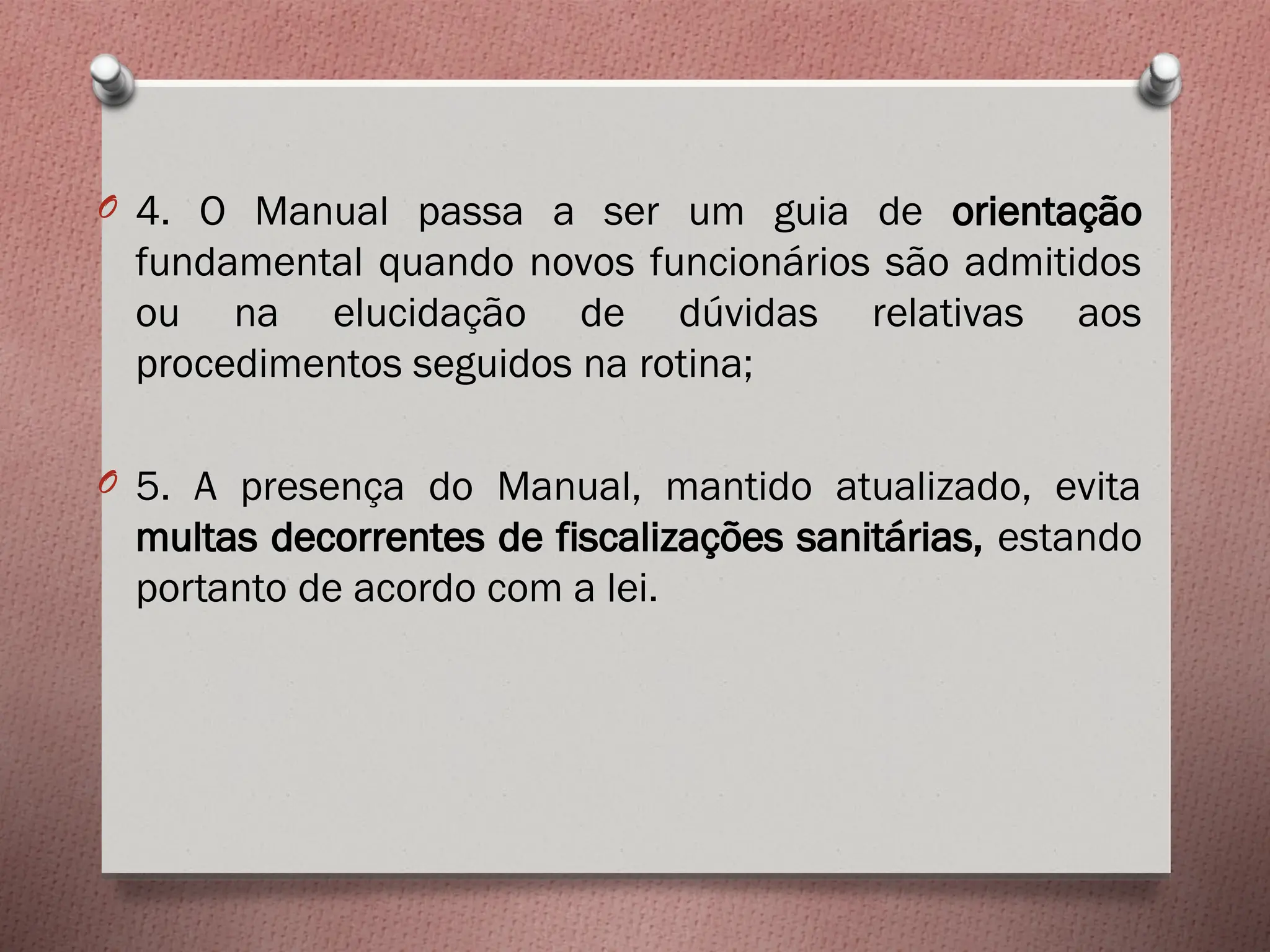 O 4. O Manual passa a ser um guia de orientação
fundamental quando novos funcionários são admitidos
ou na elucidação de dúvidas relativas aos
procedimentos seguidos na rotina;
O 5. A presença do Manual, mantido atualizado, evita
multas decorrentes de fiscalizações sanitárias, estando
portanto de acordo com a lei.
 