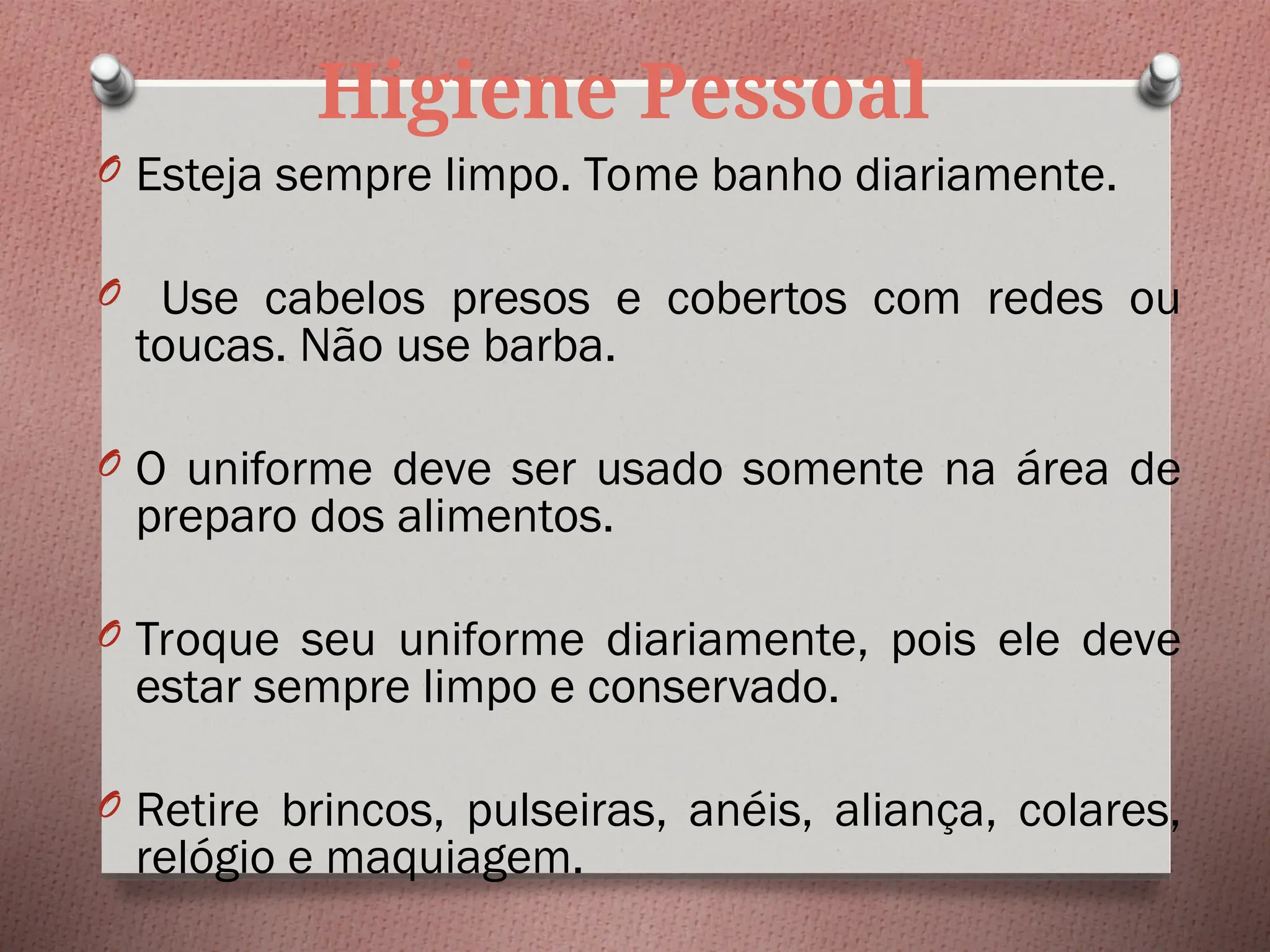 Higiene Pessoal
O Esteja sempre limpo. Tome banho diariamente.
O Use cabelos presos e cobertos com redes ou
toucas. Não use barba.
O O uniforme deve ser usado somente na área de
preparo dos alimentos.
O Troque seu uniforme diariamente, pois ele deve
estar sempre limpo e conservado.
O Retire brincos, pulseiras, anéis, aliança, colares,
relógio e maquiagem.
 