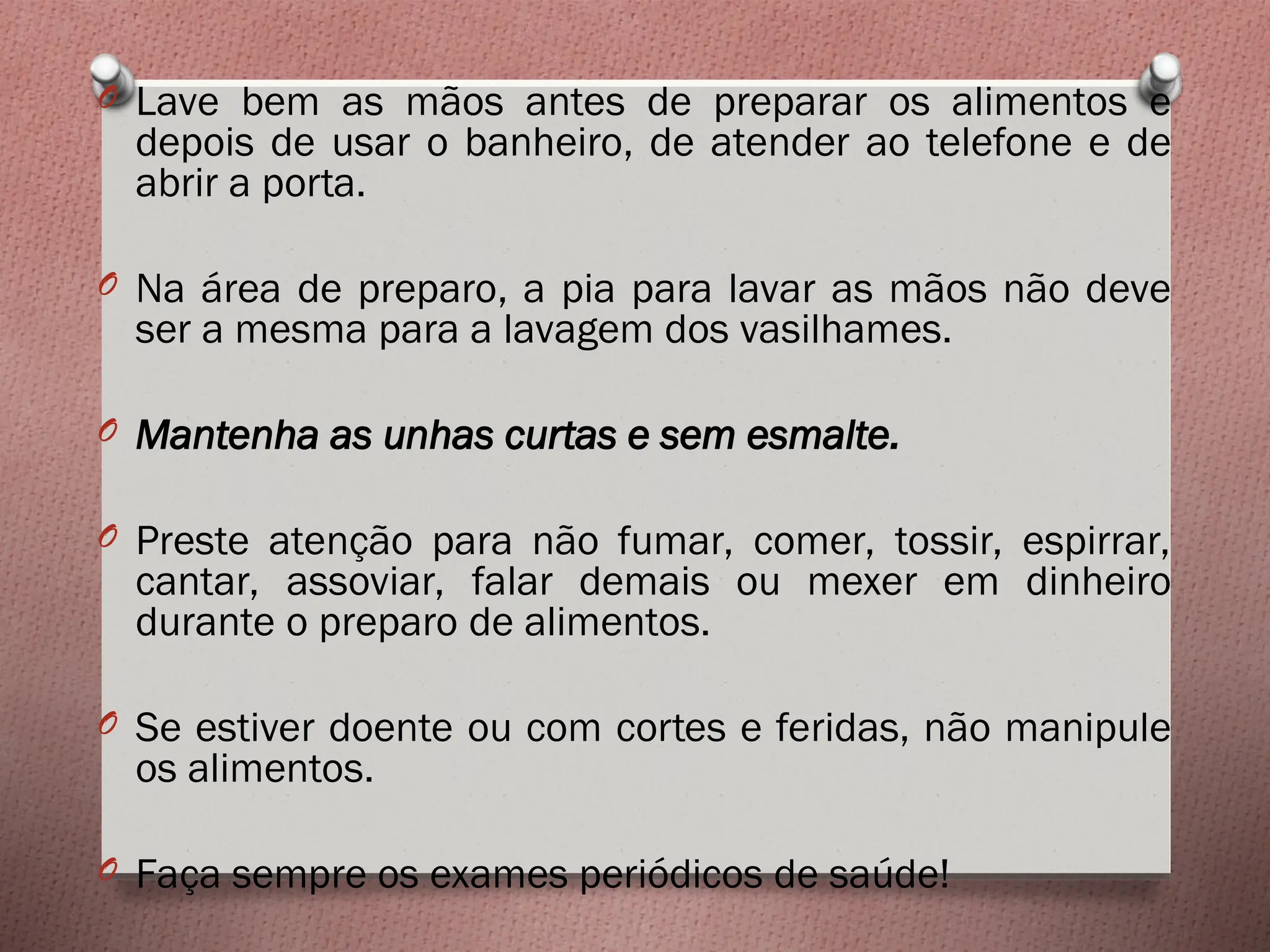 O Lave bem as mãos antes de preparar os alimentos e
depois de usar o banheiro, de atender ao telefone e de
abrir a porta.
O Na área de preparo, a pia para lavar as mãos não deve
ser a mesma para a lavagem dos vasilhames.
O Mantenha as unhas curtas e sem esmalte.
O Preste atenção para não fumar, comer, tossir, espirrar,
cantar, assoviar, falar demais ou mexer em dinheiro
durante o preparo de alimentos.
O Se estiver doente ou com cortes e feridas, não manipule
os alimentos.
O Faça sempre os exames periódicos de saúde!
 