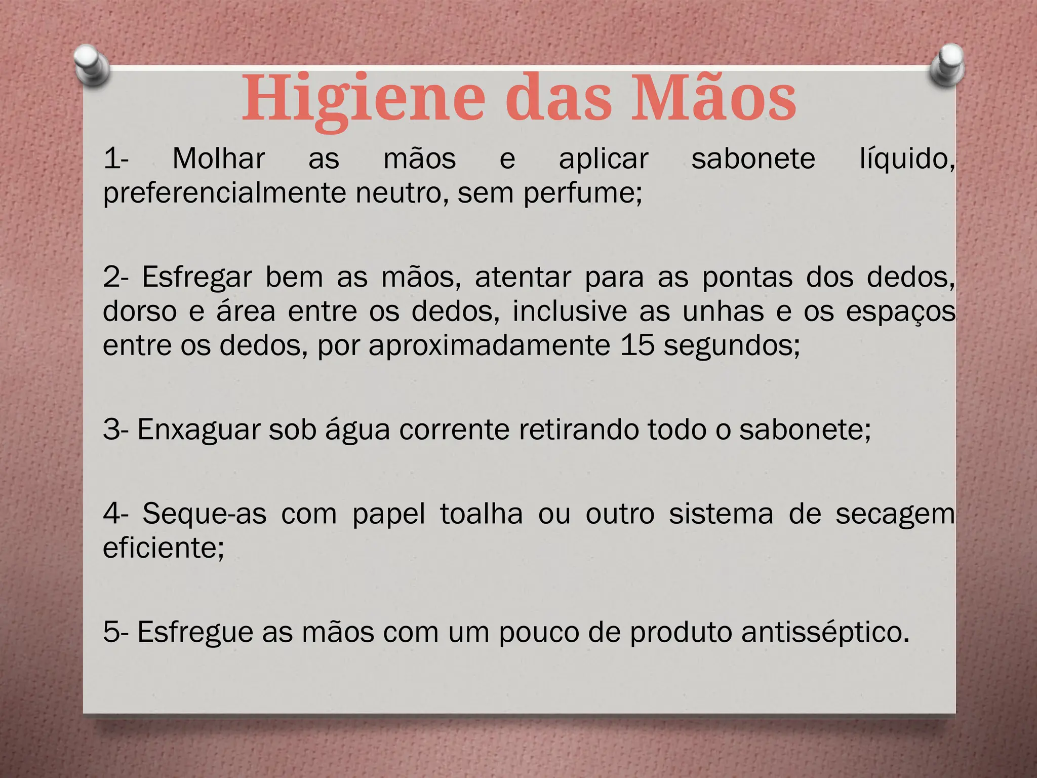 Higiene das Mãos
1- Molhar as mãos e aplicar sabonete líquido,
preferencialmente neutro, sem perfume;
2- Esfregar bem as mãos, atentar para as pontas dos dedos,
dorso e área entre os dedos, inclusive as unhas e os espaços
entre os dedos, por aproximadamente 15 segundos;
3- Enxaguar sob água corrente retirando todo o sabonete;
4- Seque-as com papel toalha ou outro sistema de secagem
eficiente;
5- Esfregue as mãos com um pouco de produto antisséptico.
 