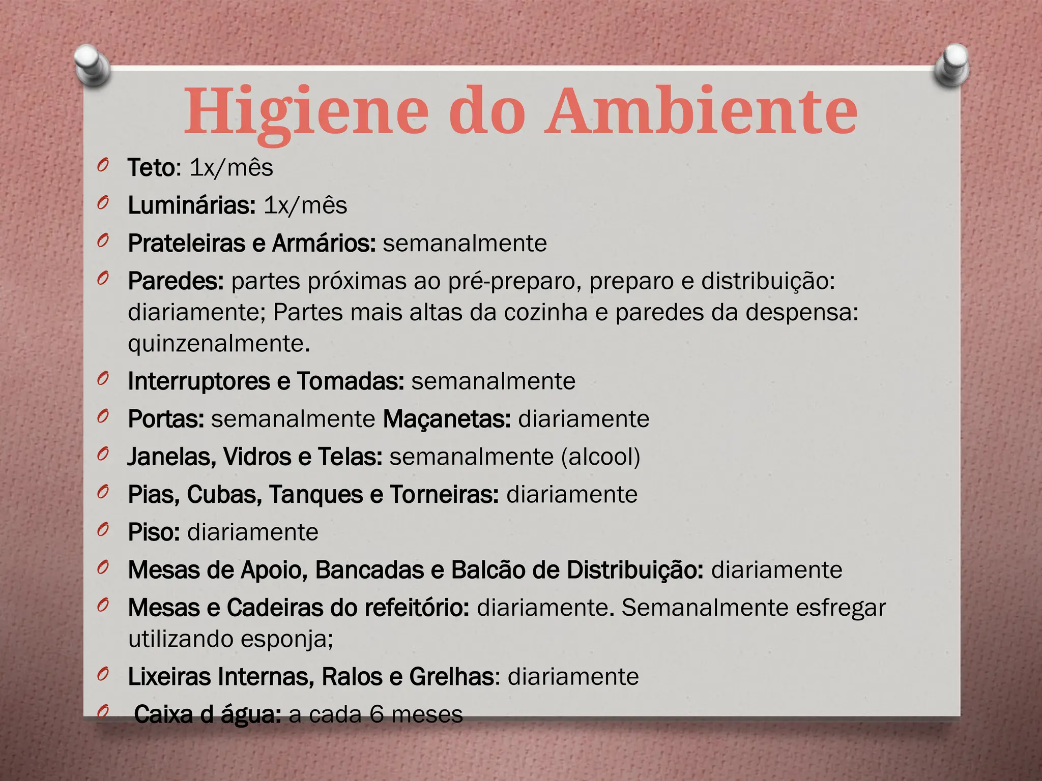 Higiene do Ambiente
O Teto: 1x/mês
O Luminárias: 1x/mês
O Prateleiras e Armários: semanalmente
O Paredes: partes próximas ao pré-preparo, preparo e distribuição:
diariamente; Partes mais altas da cozinha e paredes da despensa:
quinzenalmente.
O Interruptores e Tomadas: semanalmente
O Portas: semanalmente Maçanetas: diariamente
O Janelas, Vidros e Telas: semanalmente (alcool)
O Pias, Cubas, Tanques e Torneiras: diariamente
O Piso: diariamente
O Mesas de Apoio, Bancadas e Balcão de Distribuição: diariamente
O Mesas e Cadeiras do refeitório: diariamente. Semanalmente esfregar
utilizando esponja;
O Lixeiras Internas, Ralos e Grelhas: diariamente
O Caixa d água: a cada 6 meses
 