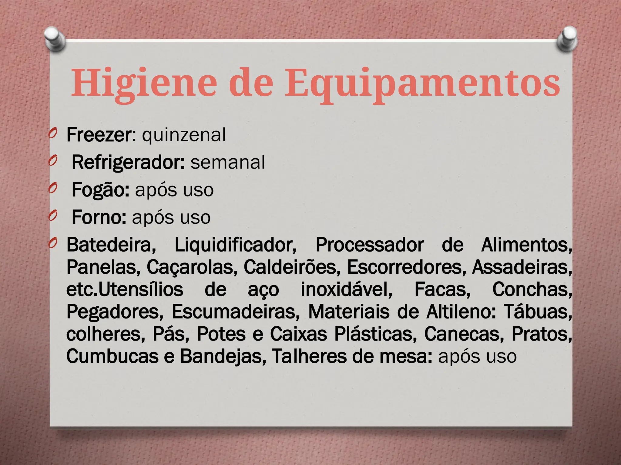 Higiene de Equipamentos
O Freezer: quinzenal
O Refrigerador: semanal
O Fogão: após uso
O Forno: após uso
O Batedeira, Liquidificador, Processador de Alimentos,
Panelas, Caçarolas, Caldeirões, Escorredores, Assadeiras,
etc.Utensílios de aço inoxidável, Facas, Conchas,
Pegadores, Escumadeiras, Materiais de Altileno: Tábuas,
colheres, Pás, Potes e Caixas Plásticas, Canecas, Pratos,
Cumbucas e Bandejas, Talheres de mesa: após uso
 